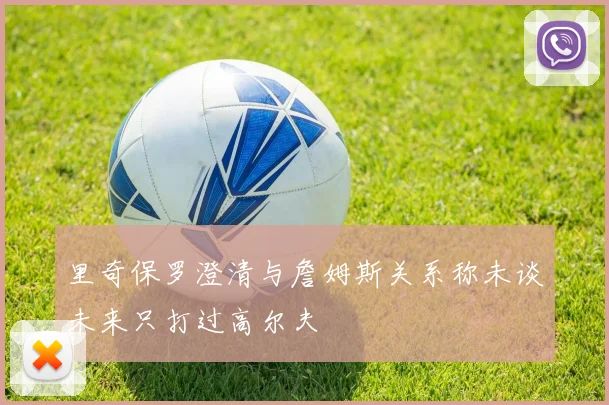 里奇保罗澄清与詹姆斯关系称未谈未来只打过高尔夫