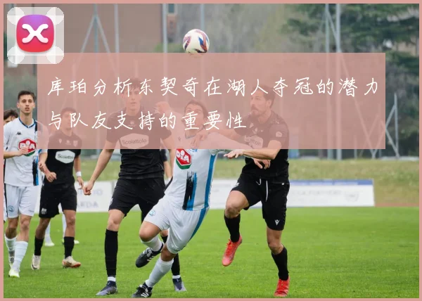 库珀分析东契奇在湖人夺冠的潜力与队友支持的重要性