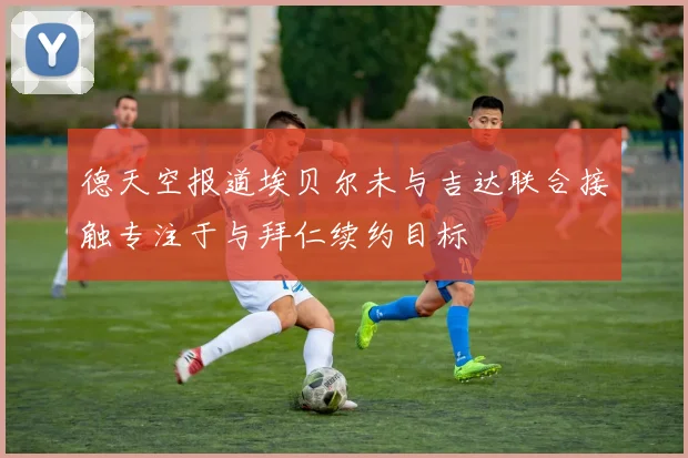 德天空报道埃贝尔未与吉达联合接触专注于与拜仁续约目标