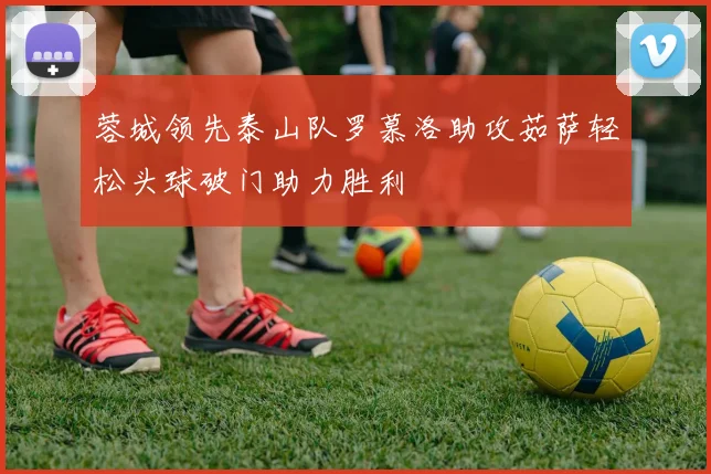 蓉城领先泰山队罗慕洛助攻茹萨轻松头球破门助力胜利