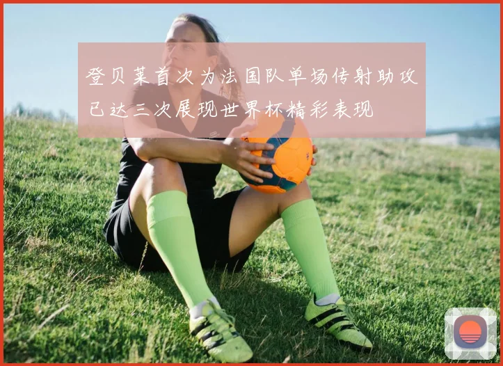 登贝莱首次为法国队单场传射助攻已达三次展现世界杯精彩表现
