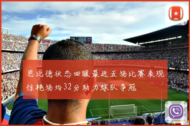 恩比德状态回暖最近五场比赛表现惊艳场均32分助力球队争冠