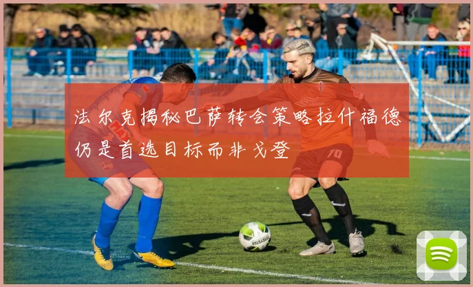 法尔克揭秘巴萨转会策略拉什福德仍是首选目标而非戈登