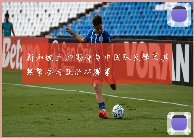 新加坡主帅期待与中国队交锋因其频繁参与亚洲杯赛事