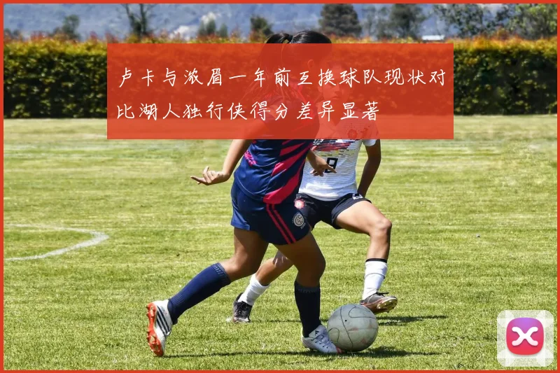 卢卡与浓眉一年前互换球队现状对比湖人独行侠得分差异显著